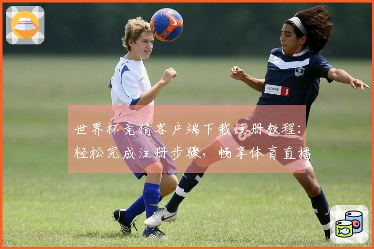 世界杯竞猜客户端下载注册教程：轻松完成注册步骤，畅享体育直播平台功能